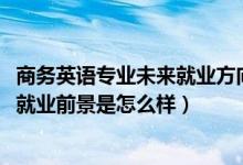 商務(wù)英語(yǔ)專業(yè)未來就業(yè)方向（2022商務(wù)英語(yǔ)專業(yè)就業(yè)方向及就業(yè)前景是怎么樣）