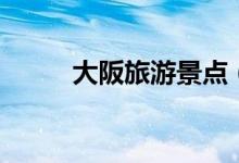 大阪旅游景點(diǎn)（不能錯(cuò)過(guò)的景點(diǎn)）