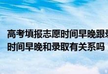 高考填報志愿時間早晚跟錄取有關(guān)系沒（2022高考志愿填報時間早晚和錄取有關(guān)系嗎）