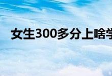 女生300多分上啥學校（哪個?？票容^好）