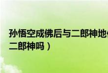 孫悟空成佛后與二郎神地位誰更高（孫悟空成佛后能打得過二郎神嗎）