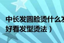 中長發(fā)圓臉燙什么發(fā)型好看（圓臉中長發(fā)燙發(fā)好看發(fā)型燙法）