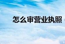 怎么審營(yíng)業(yè)執(zhí)照（審營(yíng)業(yè)執(zhí)照的流程）