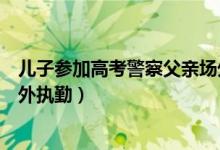 兒子參加高考警察父親場(chǎng)外執(zhí)勤（兒子場(chǎng)內(nèi)高考交警父親場(chǎng)外執(zhí)勤）