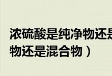 濃硫酸是純凈物還是混合物?。饬蛩崾羌儍粑镞€是混合物）