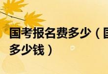 國(guó)考報(bào)名費(fèi)多少（國(guó)家公務(wù)員考試的報(bào)名費(fèi)是多少錢）