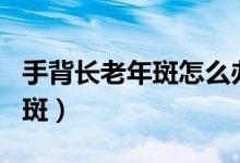 手背長老年斑怎么辦（4 種方法可以淡化老年斑）
