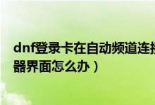 dnf登錄卡在自動(dòng)頻道連接（DNF更新后卡在正在連接服務(wù)器界面怎么辦）