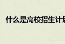 什么是高校招生計劃（一般什么時候公布）
