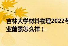 吉林大學(xué)材料物理2022考研分?jǐn)?shù)線（2022材料物理專業(yè)就業(yè)前景怎么樣）