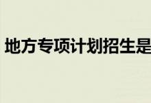地方專項(xiàng)計(jì)劃招生是什么意思（有哪些好處）