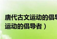 唐代古文運動的倡導(dǎo)者是白居易嗎（唐代古文運動的倡導(dǎo)者）