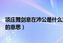 項(xiàng)莊舞劍意在沛公是什么意思（怎么理解項(xiàng)莊舞劍意在沛公的意思）