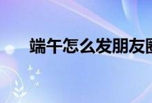 端午怎么發(fā)朋友圈（端午朋友圈內(nèi)容）