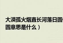 大漠孤火煙直長(zhǎng)河落日?qǐng)A什么意思（大漠孤火煙直長(zhǎng)河落日?qǐng)A意思是什么）