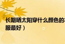 長期曬太陽穿什么顏色的衣服（曬太陽應該穿什么顏色的衣服最好）
