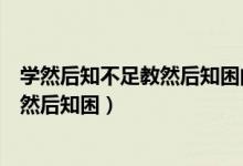 學(xué)然后知不足教然后知困的意思（怎么理解學(xué)然后知不足教然后知困）