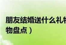 朋友結(jié)婚送什么禮物好（朋友結(jié)婚適合送的禮物盤點(diǎn)）