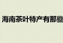 海南茶葉特產(chǎn)有那些（海南有什么茶葉特產(chǎn)）