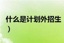 什么是計劃外招生（和計劃內(nèi)招生有什么區(qū)別）