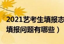 2021藝考生填報志愿（2022藝考生高考志愿填報問題有哪些）