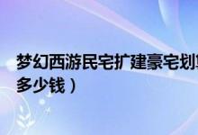 夢幻西游民宅擴建豪宅劃算嗎（夢幻西游民宅擴建到豪宅要多少錢）