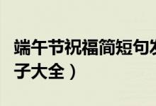 端午節(jié)祝福簡短句發(fā)朋友圈（端午節(jié)朋友圈句子大全）