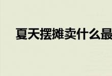 夏天擺攤賣(mài)什么最火（擺地?cái)傎u(mài)什么好）