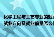 化學(xué)工程與工藝專(zhuān)業(yè)的就業(yè)前景（2022化學(xué)工程與工藝專(zhuān)業(yè)就業(yè)方向及就業(yè)前景怎么樣）