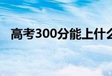 高考300分能上什么?？疲▓?bào)哪些學(xué)校好）