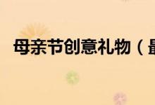 母親節(jié)創(chuàng)意禮物（最有創(chuàng)意的母親節(jié)禮物）