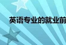 英語(yǔ)專(zhuān)業(yè)的就業(yè)前景（未來(lái)就業(yè)好不好）