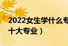 2022女生學什么專業(yè)好（最適合女孩子學的十大專業(yè)）