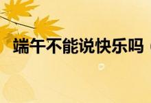 端午不能說(shuō)快樂(lè)嗎（端午是否能說(shuō)快樂(lè)嗎）