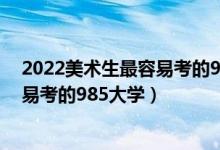 2022美術(shù)生最容易考的985大學有哪些（2022美術(shù)生最容易考的985大學）