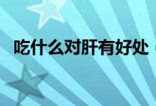 吃什么對(duì)肝有好處（哪些食物對(duì)肝有好處）