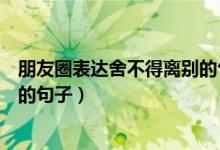 朋友圈表達舍不得離別的句子（關(guān)于朋友圈表達舍不得離別的句子）