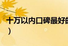 十萬(wàn)以內(nèi)口碑最好的車（10萬(wàn)以內(nèi)買什么車？）