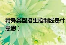 特殊類型招生控制線是什么線（特殊類型招生控制線是什么意思）