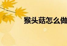 猴頭菇怎么做（猴頭菇的做法）