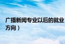 廣播新聞專業(yè)以后的就業(yè)（廣播電視新聞學就業(yè)前景及就業(yè)方向）