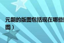 元朝的版圖包括現(xiàn)在哪些國家（現(xiàn)在哪些國家屬于元朝的版圖）