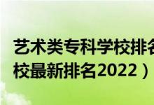 藝術(shù)類?？茖W(xué)校排名榜（藝術(shù)類最好的?？茖W(xué)校最新排名2022）