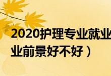 2020護理專業(yè)就業(yè)前景（2022護理學(xué)專業(yè)就業(yè)前景好不好）