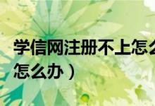 學(xué)信網(wǎng)注冊不上怎么辦（學(xué)信網(wǎng)注冊不了應(yīng)該怎么辦）