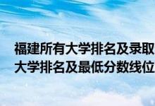 福建所有大學(xué)排名及錄取分?jǐn)?shù)線2021（2022年福建省本科大學(xué)排名及最低分?jǐn)?shù)線位次）
