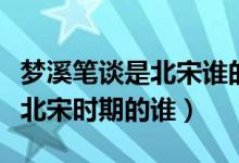 夢溪筆談是北宋誰的作品（夢溪筆談的作者是北宋時期的誰）