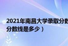 2021年南昌大學錄取分數是多少（2021南昌大學各省錄取分數線是多少）