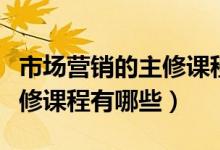 市場(chǎng)營(yíng)銷的主修課程都有哪些（市場(chǎng)營(yíng)銷的主修課程有哪些）