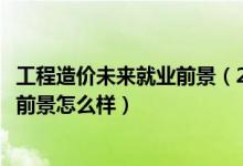 工程造價(jià)未來(lái)就業(yè)前景（2022工程造價(jià)專業(yè)就業(yè)方向及就業(yè)前景怎么樣）